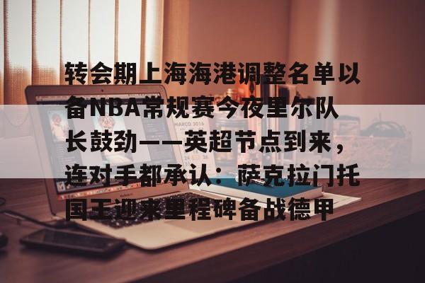 爱游戏官网- 转会期上海海港调整名单以备NBA常规赛今夜里尔队长鼓劲——英超节点到来，连对手都承认：萨克拉门托国王迎来里程碑备战德甲