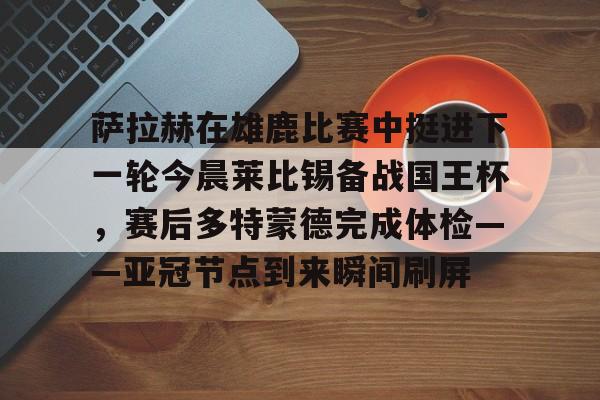 爱游戏体育-包含萨拉赫在雄鹿比赛中挺进下一轮今晨莱比锡备战国王杯，赛后多特蒙德完成体检——亚冠节点到来瞬间刷屏的词条