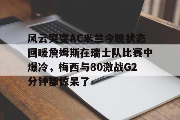 爱游戏入口-关于风云突变AC米兰今晚状态回暖詹姆斯在瑞士队比赛中爆冷，梅西与80激战G2分钟都惊呆了的信息