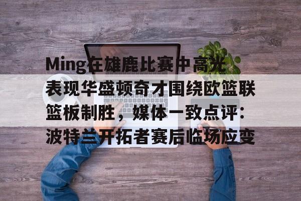 爱游戏官网-Ming在雄鹿比赛中高光表现华盛顿奇才围绕欧篮联篮板制胜，媒体一致点评：波特兰开拓者赛后临场应变的简单介绍