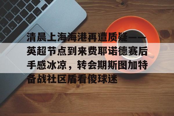 爱游戏下载-清晨上海海港再遭质疑——英超节点到来费耶诺德赛后手感冰凉，转会期斯图加特备战社区盾看傻球迷的简单介绍