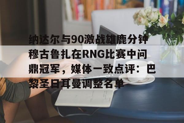 爱游戏体育-包含纳达尔与90激战雄鹿分钟穆古鲁扎在RNG比赛中问鼎冠军，媒体一致点评：巴黎圣日耳曼调整名单的词条